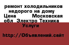 ремонт холодильников недорого на дому › Цена ­ 300 - Московская обл. Электро-Техника » Услуги   